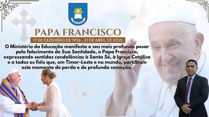 O Ministério da Educação manifesta o seu mais profundo pesar pelo falecimento de Sua Santidade, o Papa Francisco, expressando sentidas condolências à Santa Sé, à Igreja Católica e a todos os fiéis que, em Timor-Leste e no mundo, partilham este momento de 
